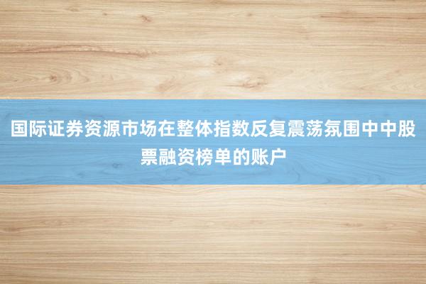 国际证券资源市场在整体指数反复震荡氛围中中股票融资榜单的账户