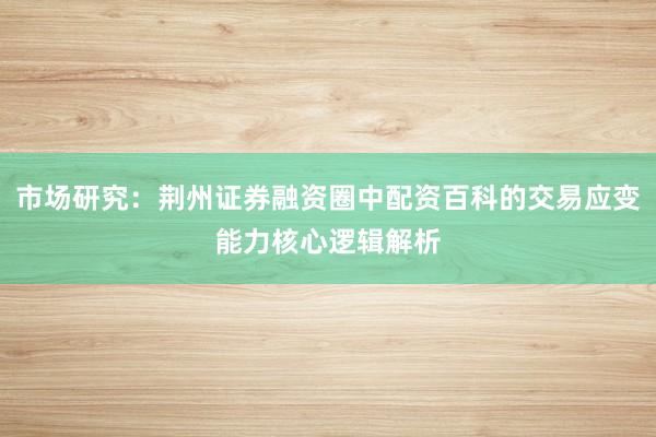 市场研究：荆州证券融资圈中配资百科的交易应变能力核心逻辑解析