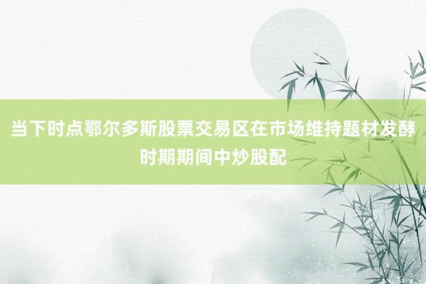 当下时点鄂尔多斯股票交易区在市场维持题材发酵时期期间中炒股配
