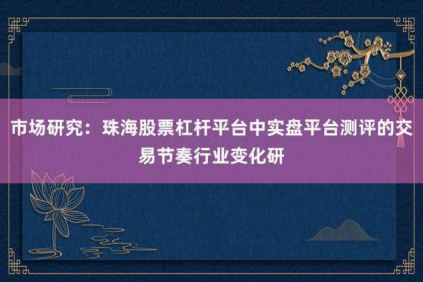 市场研究：珠海股票杠杆平台中实盘平台测评的交易节奏行业变化研