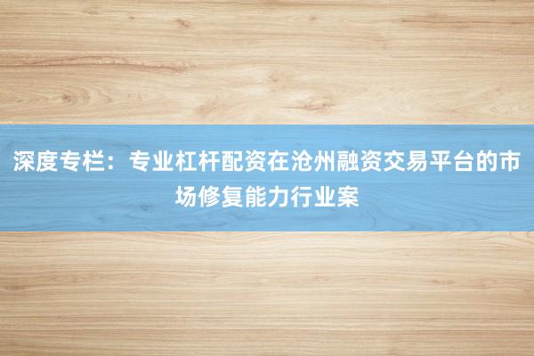 深度专栏：专业杠杆配资在沧州融资交易平台的市场修复能力行业案
