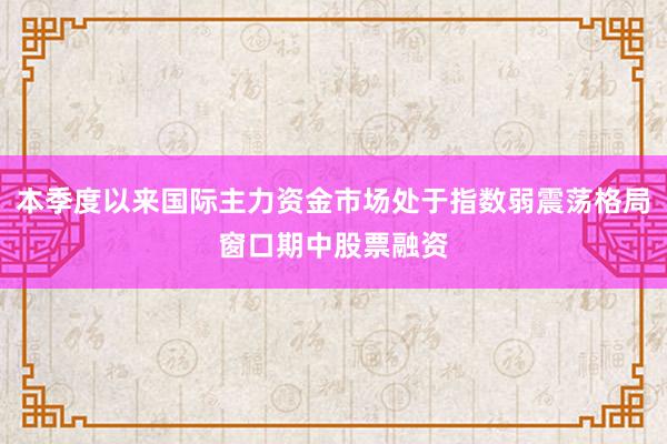 本季度以来国际主力资金市场处于指数弱震荡格局窗口期中股票融资