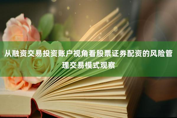 从融资交易投资账户视角看股票证券配资的风险管理交易模式观察