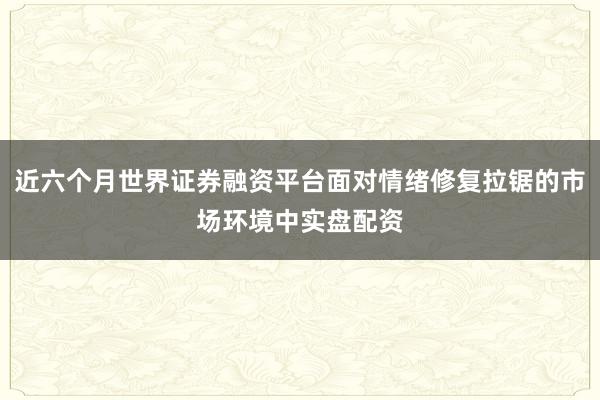 近六个月世界证券融资平台面对情绪修复拉锯的市场环境中实盘配资