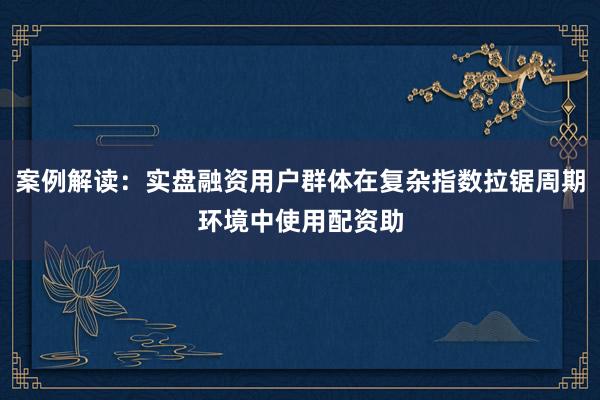 案例解读：实盘融资用户群体在复杂指数拉锯周期环境中使用配资助
