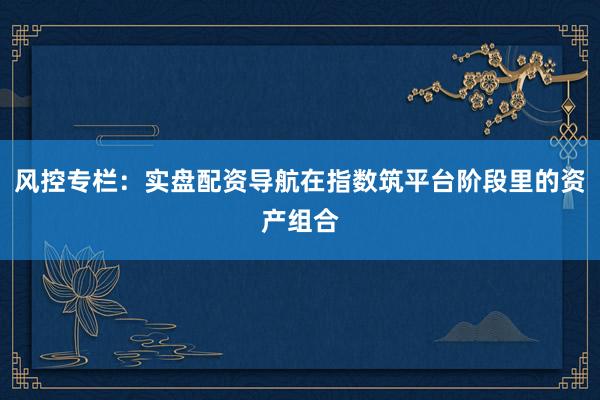 风控专栏：实盘配资导航在指数筑平台阶段里的资产组合