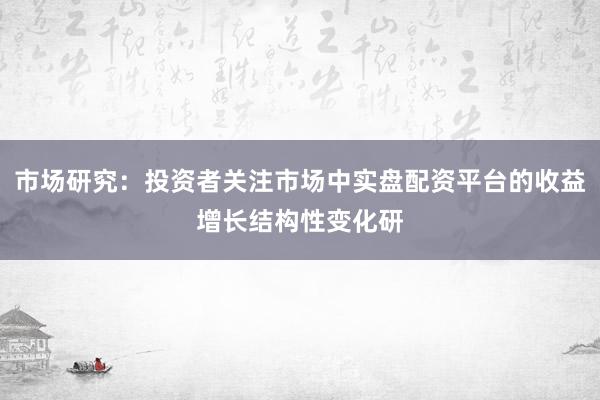 市场研究：投资者关注市场中实盘配资平台的收益增长结构性变化研