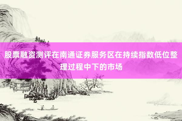 股票融资测评在南通证券服务区在持续指数低位整理过程中下的市场
