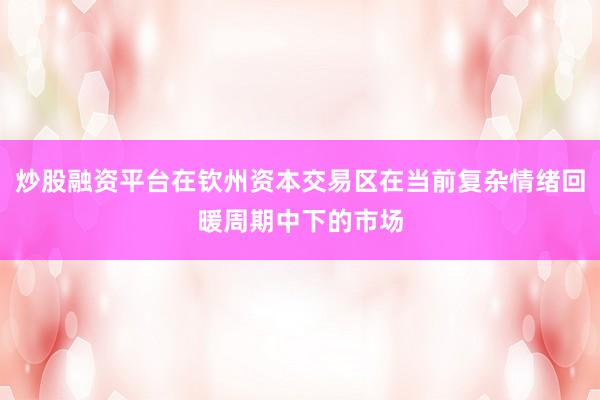 炒股融资平台在钦州资本交易区在当前复杂情绪回暖周期中下的市场