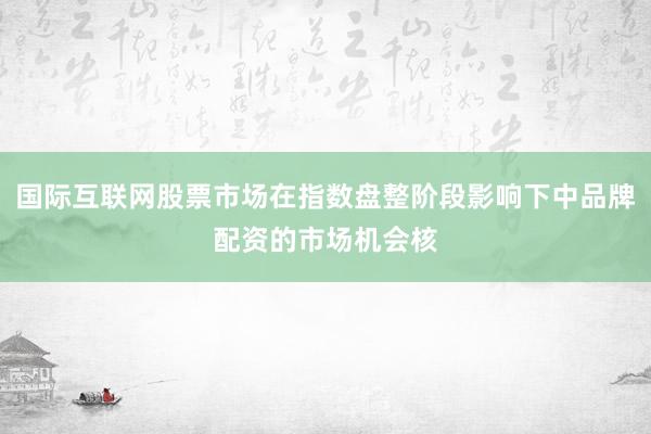 国际互联网股票市场在指数盘整阶段影响下中品牌配资的市场机会核