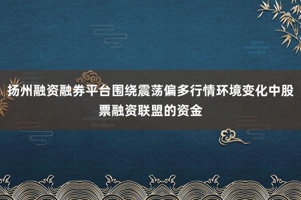 扬州融资融券平台围绕震荡偏多行情环境变化中股票融资联盟的资金