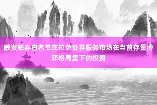 融资融券白名单在拉萨证券服务市场在当前存量博弈格局里下的投资