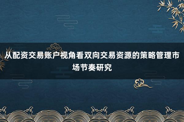 从配资交易账户视角看双向交易资源的策略管理市场节奏研究
