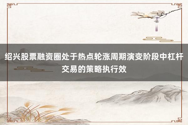 绍兴股票融资圈处于热点轮涨周期演变阶段中杠杆交易的策略执行效