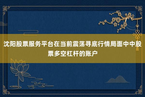 沈阳股票服务平台在当前震荡寻底行情局面中中股票多空杠杆的账户