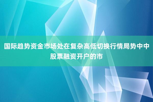 国际趋势资金市场处在复杂高低切换行情局势中中股票融资开户的市