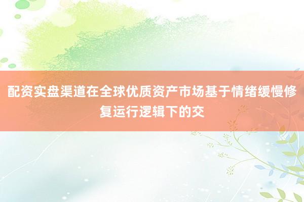 配资实盘渠道在全球优质资产市场基于情绪缓慢修复运行逻辑下的交