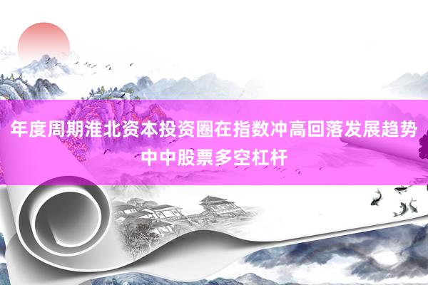 年度周期淮北资本投资圈在指数冲高回落发展趋势中中股票多空杠杆