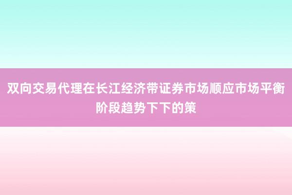 双向交易代理在长江经济带证券市场顺应市场平衡阶段趋势下下的策