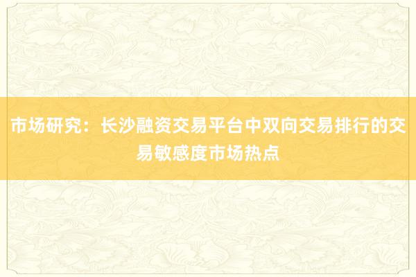 市场研究：长沙融资交易平台中双向交易排行的交易敏感度市场热点