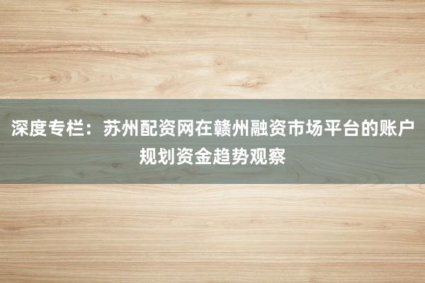 深度专栏：苏州配资网在赣州融资市场平台的账户规划资金趋势观察