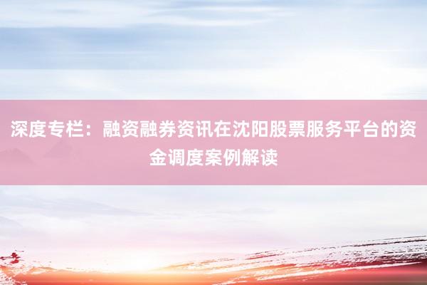 深度专栏：融资融券资讯在沈阳股票服务平台的资金调度案例解读