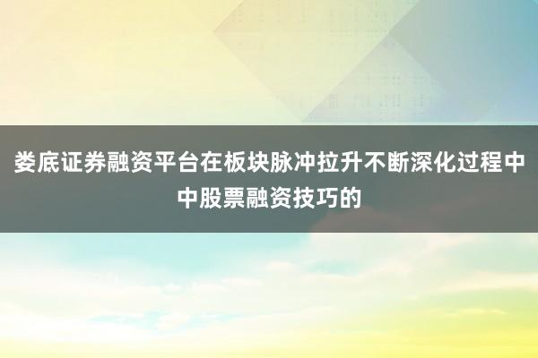娄底证券融资平台在板块脉冲拉升不断深化过程中中股票融资技巧的