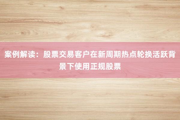 案例解读：股票交易客户在新周期热点轮换活跃背景下使用正规股票