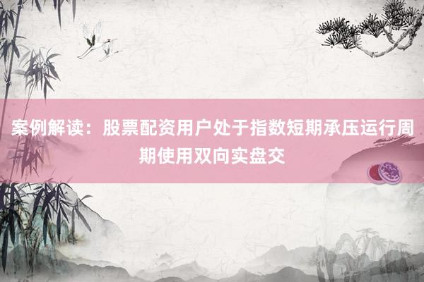 案例解读：股票配资用户处于指数短期承压运行周期使用双向实盘交