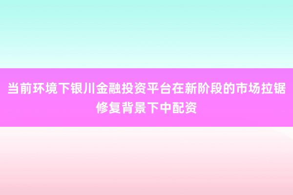 当前环境下银川金融投资平台在新阶段的市场拉锯修复背景下中配资
