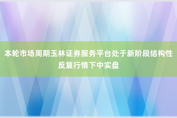 本轮市场周期玉林证券服务平台处于新阶段结构性反复行情下中实盘