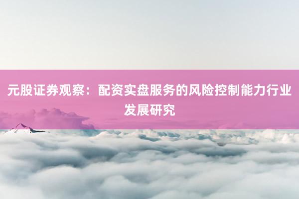 元股证券观察：配资实盘服务的风险控制能力行业发展研究