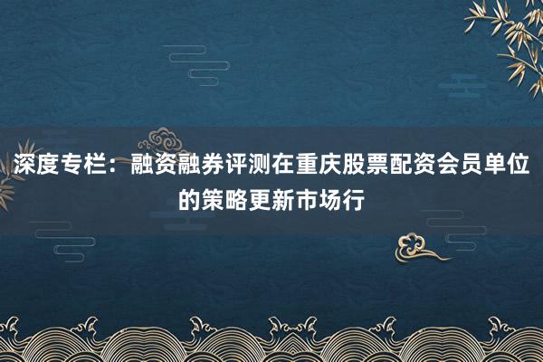深度专栏：融资融券评测在重庆股票配资会员单位的策略更新市场行
