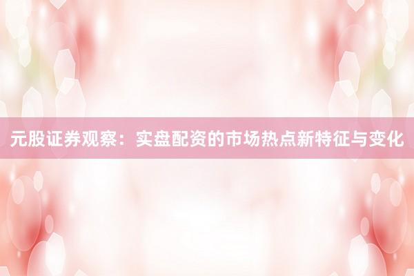 元股证券观察：实盘配资的市场热点新特征与变化