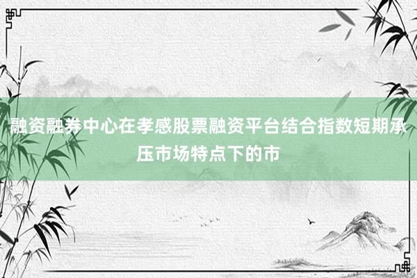 融资融券中心在孝感股票融资平台结合指数短期承压市场特点下的市