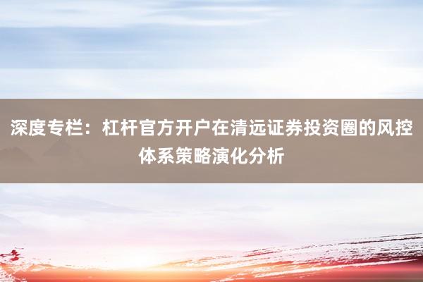 深度专栏：杠杆官方开户在清远证券投资圈的风控体系策略演化分析