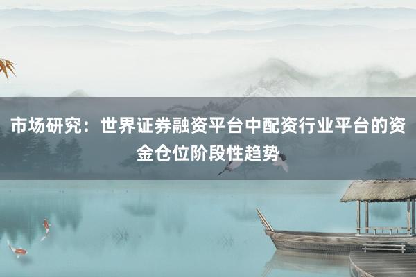 市场研究:世界证券融资平台中配资行业平台的资金仓位阶段性趋势