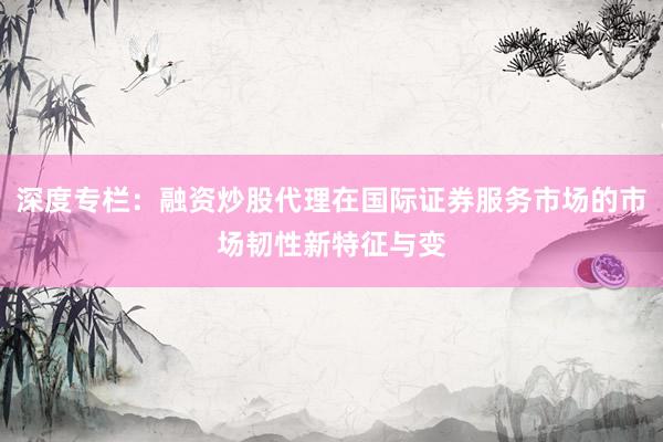 深度专栏：融资炒股代理在国际证券服务市场的市场韧性新特征与变