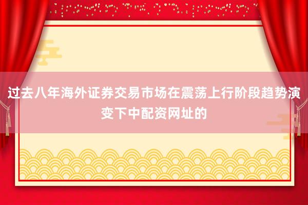 过去八年海外证券交易市场在震荡上行阶段趋势演变下中配资网址的