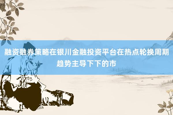 融资融券策略在银川金融投资平台在热点轮换周期趋势主导下下的市