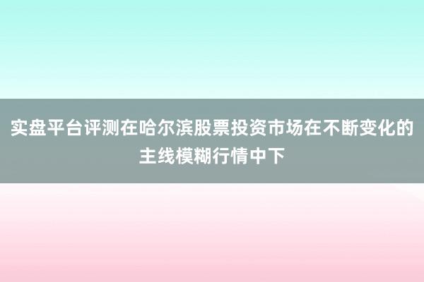 实盘平台评测在哈尔滨股票投资市场在不断变化的主线模糊行情中下