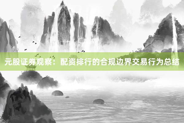 元股证券观察：配资排行的合规边界交易行为总结