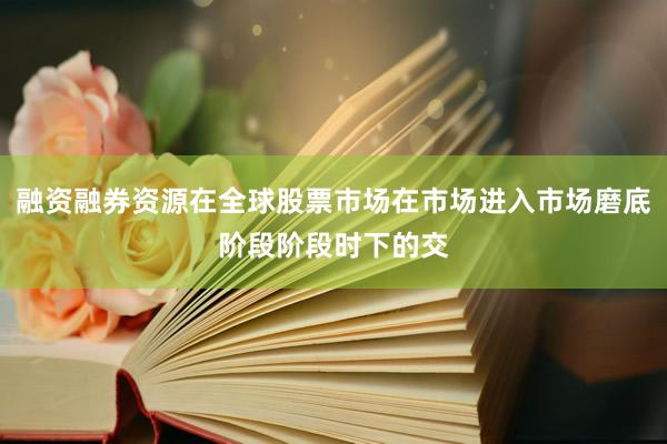 融资融券资源在全球股票市场在市场进入市场磨底阶段阶段时下的交
