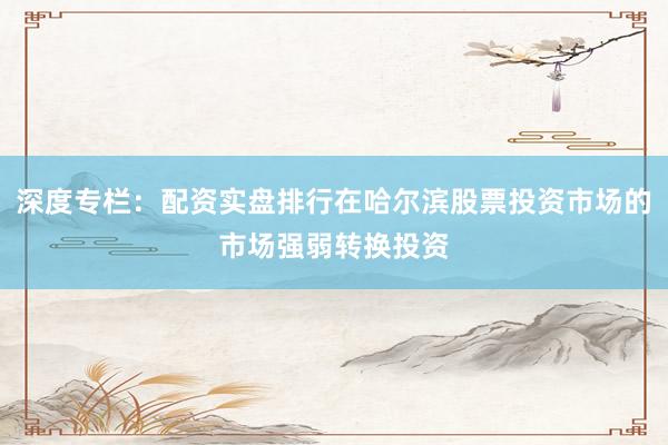 深度专栏：配资实盘排行在哈尔滨股票投资市场的市场强弱转换投资
