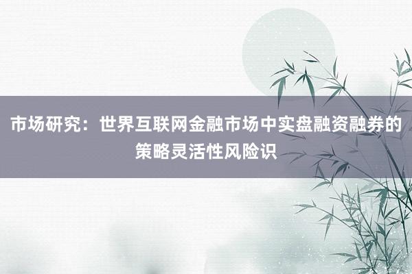 市场研究：世界互联网金融市场中实盘融资融券的策略灵活性风险识