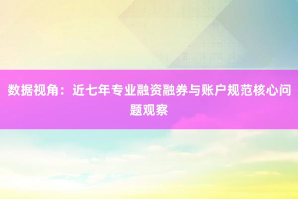 数据视角：近七年专业融资融券与账户规范核心问题观察