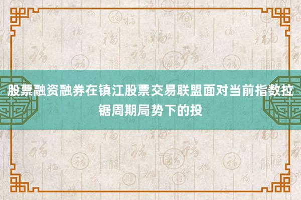 股票融资融券在镇江股票交易联盟面对当前指数拉锯周期局势下的投