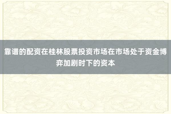 靠谱的配资在桂林股票投资市场在市场处于资金博弈加剧时下的资本