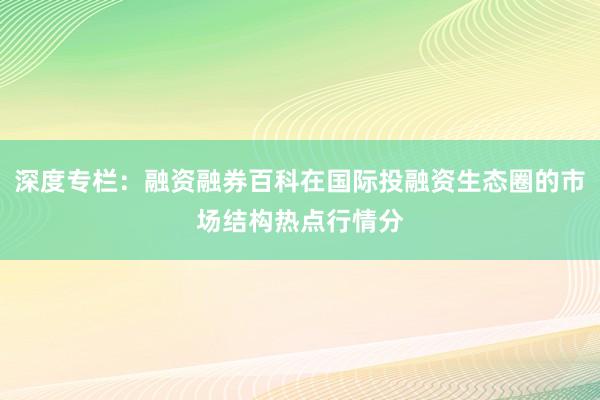 深度专栏：融资融券百科在国际投融资生态圈的市场结构热点行情分