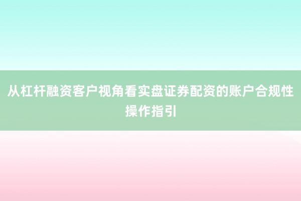 从杠杆融资客户视角看实盘证券配资的账户合规性操作指引